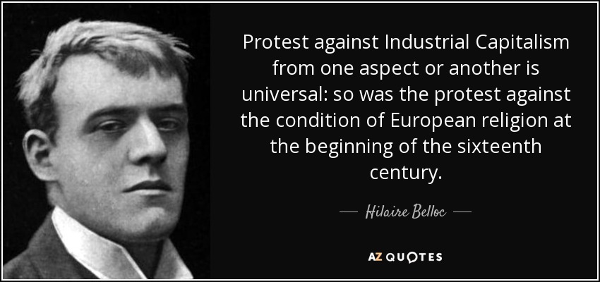 Protest against Industrial Capitalism from one aspect or another is universal: so was the protest against the condition of European religion at the beginning of the sixteenth century. - Hilaire Belloc