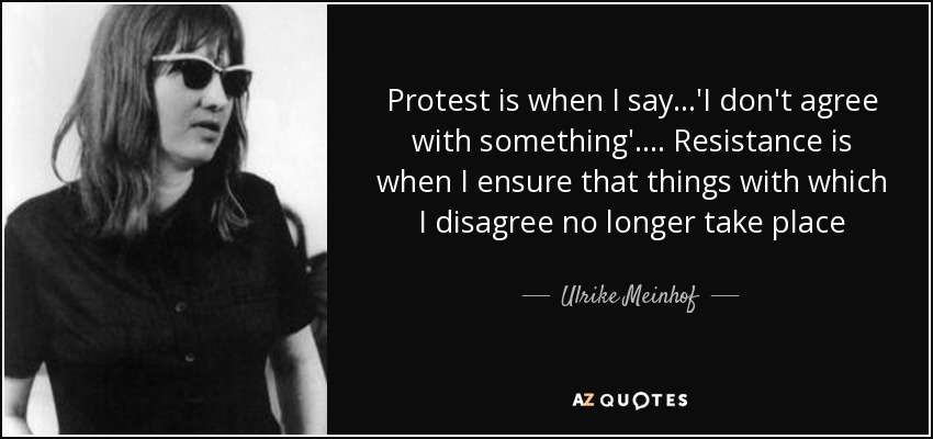 Protest is when I say...'I don't agree with something'.... Resistance is when I ensure that things with which I disagree no longer take place - Ulrike Meinhof
