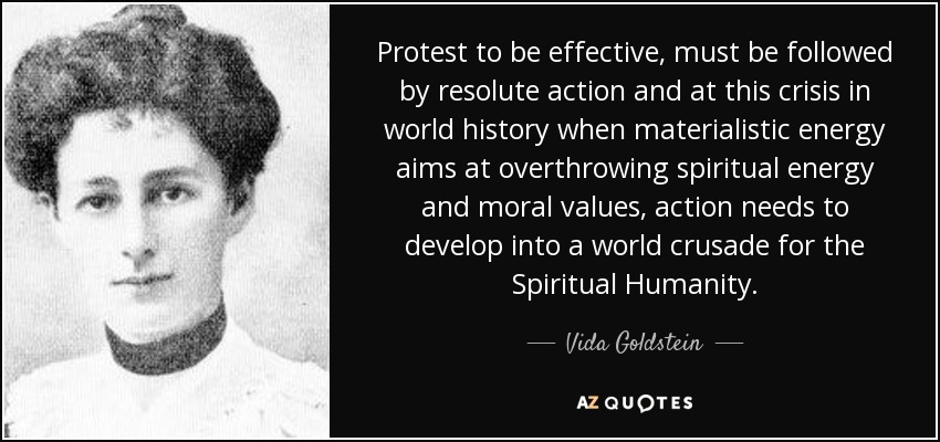 Protest to be effective, must be followed by resolute action and at this crisis in world history when materialistic energy aims at overthrowing spiritual energy and moral values, action needs to develop into a world crusade for the Spiritual Humanity. - Vida Goldstein