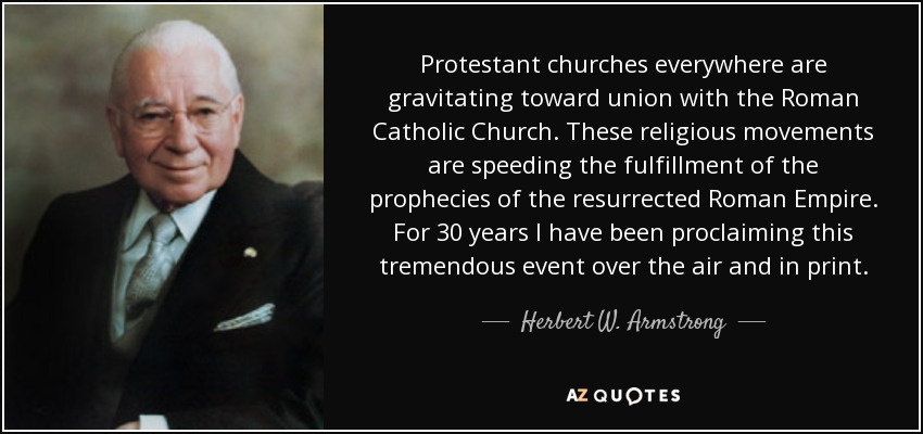 Protestant churches everywhere are gravitating toward union with the Roman Catholic Church. These religious movements are speeding the fulfillment of the prophecies of the resurrected Roman Empire. For 30 years I have been proclaiming this tremendous event over the air and in print. - Herbert W. Armstrong