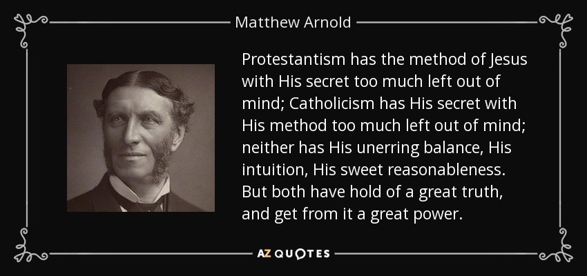 Protestantism has the method of Jesus with His secret too much left out of mind; Catholicism has His secret with His method too much left out of mind; neither has His unerring balance, His intuition, His sweet reasonableness. But both have hold of a great truth, and get from it a great power. - Matthew Arnold