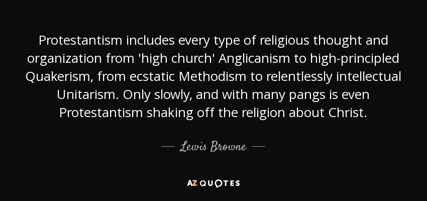 Protestantism includes every type of religious thought and organization from 'high church' Anglicanism to high-principled Quakerism, from ecstatic Methodism to relentlessly intellectual Unitarism. Only slowly, and with many pangs is even Protestantism shaking off the religion about Christ. - Lewis Browne
