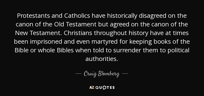 Protestants and Catholics have historically disagreed on the canon of the Old Testament but agreed on the canon of the New Testament. Christians throughout history have at times been imprisoned and even martyred for keeping books of the Bible or whole Bibles when told to surrender them to political authorities. - Craig Blomberg