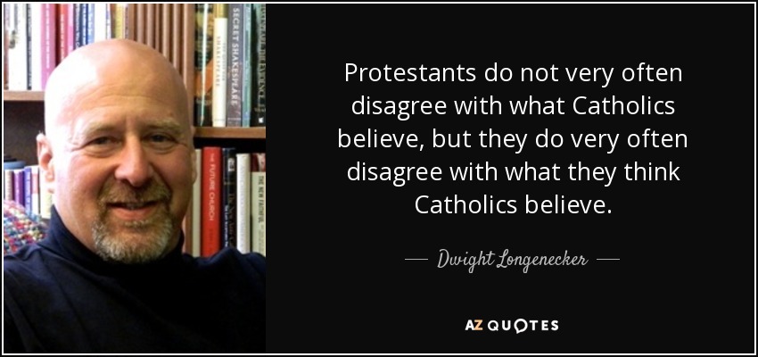 Protestants do not very often disagree with what Catholics believe, but they do very often disagree with what they think Catholics believe. - Dwight Longenecker