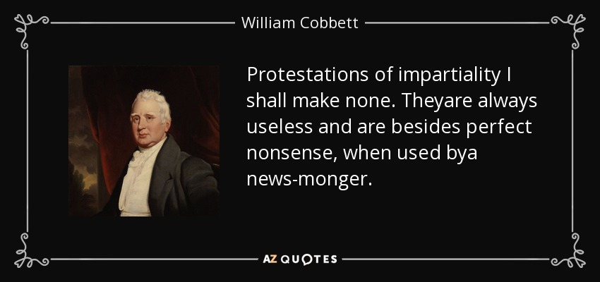 Protestations of impartiality I shall make none. Theyare always useless and are besides perfect nonsense, when used bya news-monger. - William Cobbett