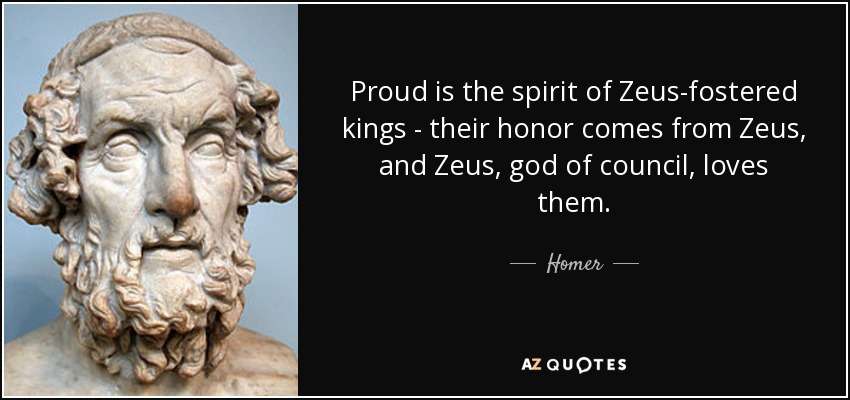 Proud is the spirit of Zeus-fostered kings - their honor comes from Zeus, and Zeus, god of council, loves them. - Homer