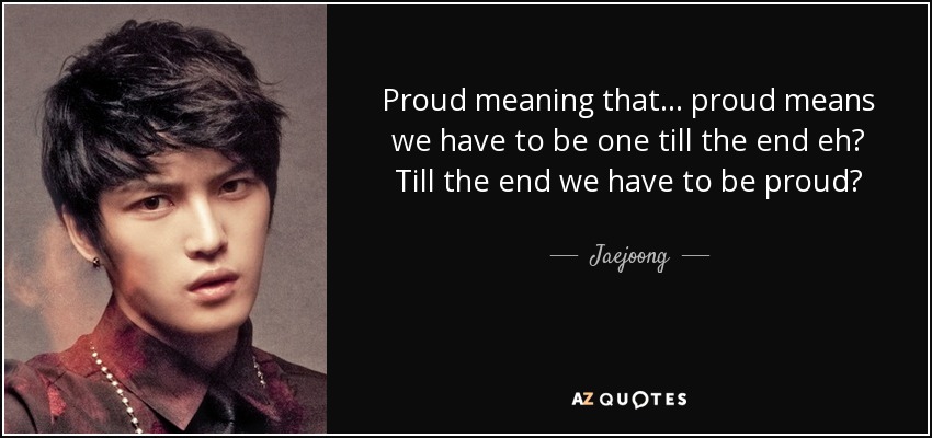 Proud meaning that... proud means we have to be one till the end eh? Till the end we have to be proud? - Jaejoong