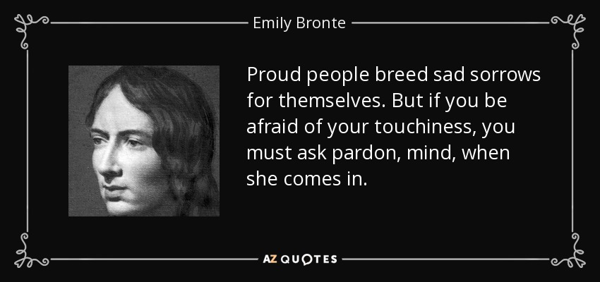 Proud people breed sad sorrows for themselves. But if you be afraid of your touchiness, you must ask pardon, mind, when she comes in. - Emily Bronte