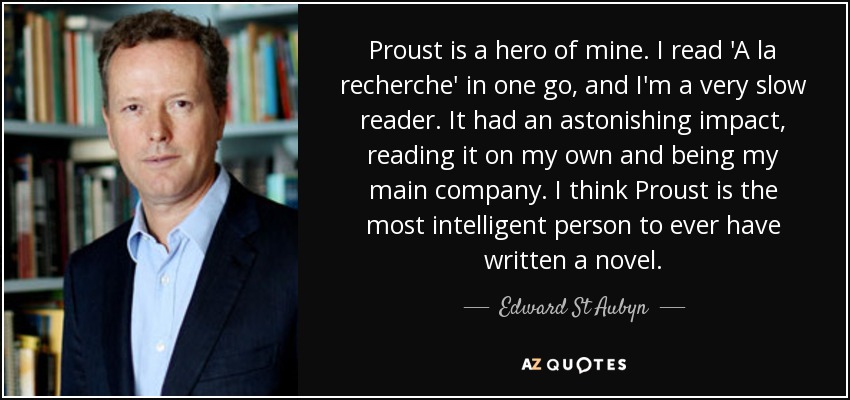 Proust is a hero of mine. I read 'A la recherche' in one go, and I'm a very slow reader. It had an astonishing impact, reading it on my own and being my main company. I think Proust is the most intelligent person to ever have written a novel. - Edward St Aubyn