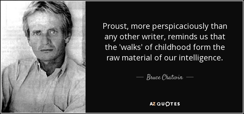 Proust, more perspicaciously than any other writer, reminds us that the 'walks' of childhood form the raw material of our intelligence. - Bruce Chatwin