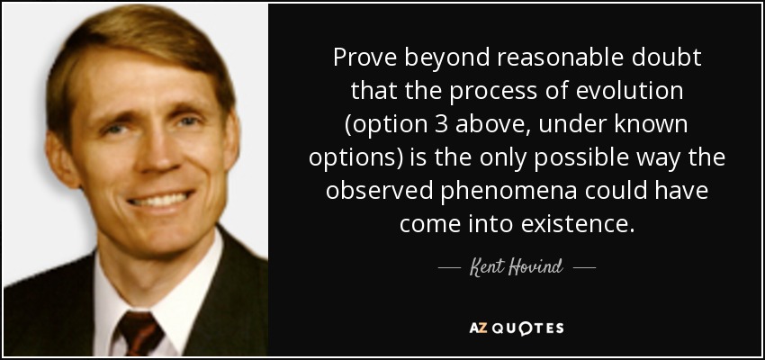 Prove beyond reasonable doubt that the process of evolution (option 3 above, under known options) is the only possible way the observed phenomena could have come into existence. - Kent Hovind
