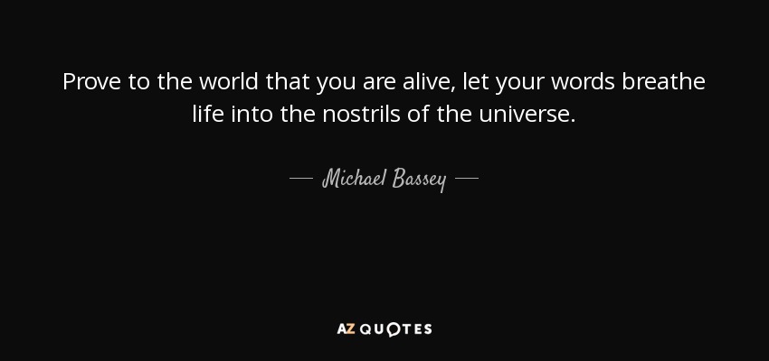 Prove to the world that you are alive, let your words breathe life into the nostrils of the universe. - Michael Bassey