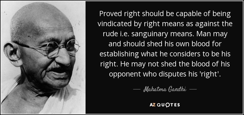 Proved right should be capable of being vindicated by right means as against the rude i.e. sanguinary means. Man may and should shed his own blood for establishing what he considers to be his right. He may not shed the blood of his opponent who disputes his 'right'. - Mahatma Gandhi