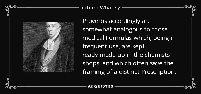 Proverbs accordingly are somewhat analogous to those medical Formulas which, being in frequent use, are kept ready-made-up in the chemists’ shops, and which often save the framing of a distinct Prescription. - Richard Whately