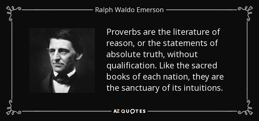 Proverbs are the literature of reason, or the statements of absolute truth, without qualification. Like the sacred books of each nation, they are the sanctuary of its intuitions. - Ralph Waldo Emerson