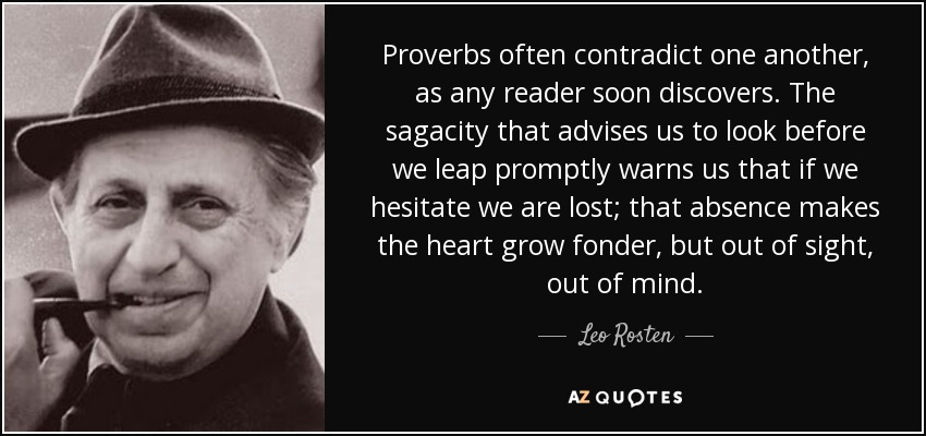 Proverbs often contradict one another, as any reader soon discovers. The sagacity that advises us to look before we leap promptly warns us that if we hesitate we are lost; that absence makes the heart grow fonder, but out of sight, out of mind. - Leo Rosten