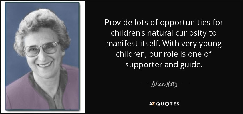 Provide lots of opportunities for children's natural curiosity to manifest itself. With very young children, our role is one of supporter and guide. - Lilian Katz
