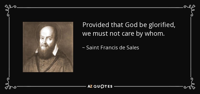 Provided that God be glorified, we must not care by whom. - Saint Francis de Sales