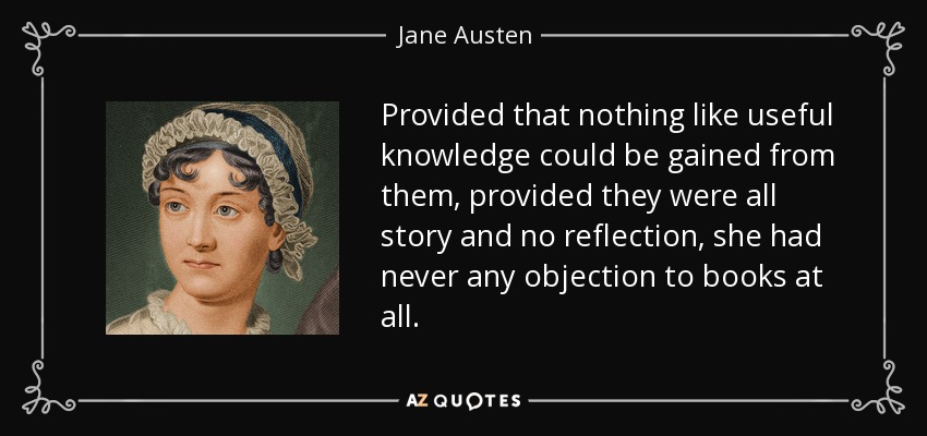 Provided that nothing like useful knowledge could be gained from them, provided they were all story and no reflection, she had never any objection to books at all. - Jane Austen