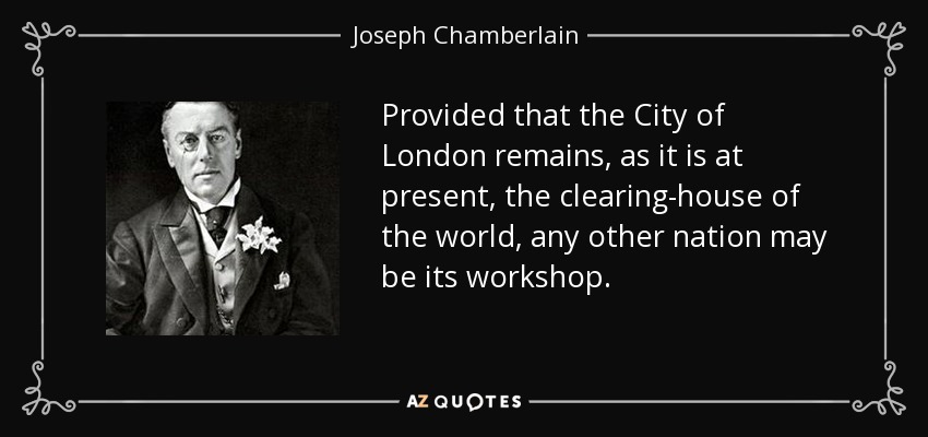 Provided that the City of London remains, as it is at present, the clearing-house of the world, any other nation may be its workshop. - Joseph Chamberlain
