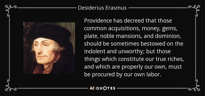 Providence has decreed that those common acquisitions, money, gems, plate, noble mansions, and dominion, should be sometimes bestowed on the indolent and unworthy; but those things which constitute our true riches, and which are properly our own, must be procured by our own labor. - Desiderius Erasmus