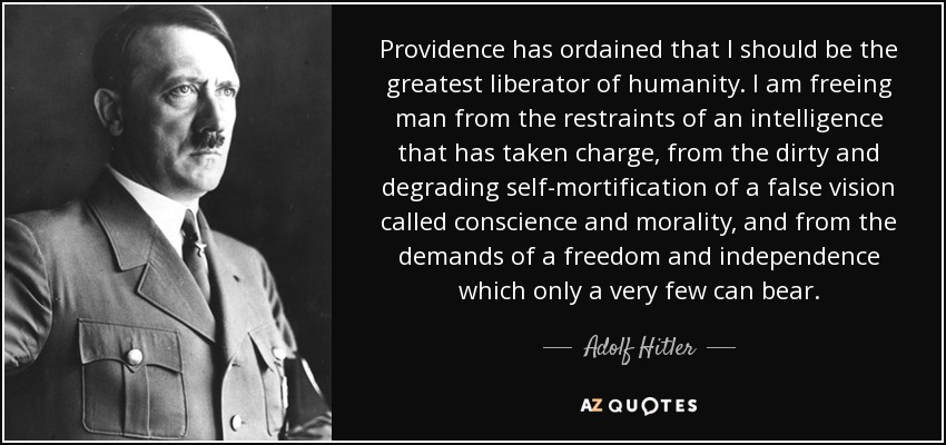 Providence has ordained that I should be the greatest liberator of humanity. I am freeing man from the restraints of an intelligence that has taken charge, from the dirty and degrading self-mortification of a false vision called conscience and morality, and from the demands of a freedom and independence which only a very few can bear. - Adolf Hitler