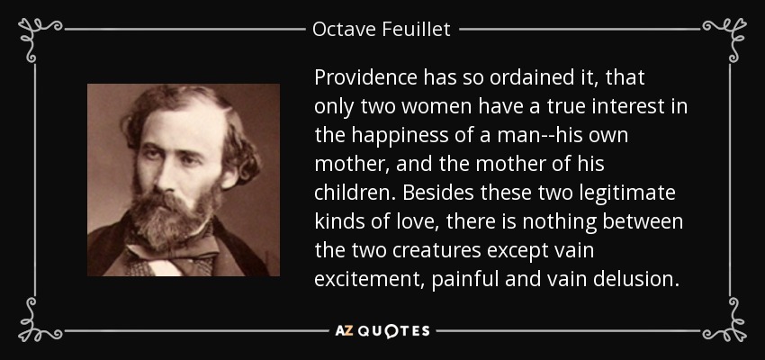 Providence has so ordained it, that only two women have a true interest in the happiness of a man--his own mother, and the mother of his children. Besides these two legitimate kinds of love, there is nothing between the two creatures except vain excitement, painful and vain delusion. - Octave Feuillet