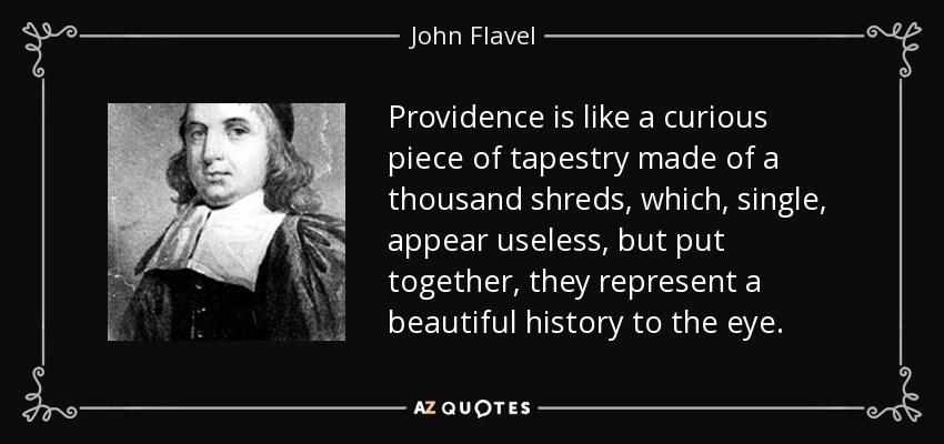 Providence is like a curious piece of tapestry made of a thousand shreds, which, single, appear useless, but put together, they represent a beautiful history to the eye. - John Flavel