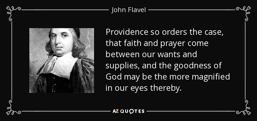 Providence so orders the case, that faith and prayer come between our wants and supplies, and the goodness of God may be the more magnified in our eyes thereby. - John Flavel
