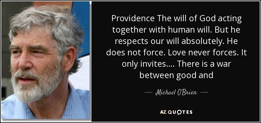 Providence The will of God acting together with human will. But he respects our will absolutely. He does not force. Love never forces. It only invites. ... There is a war between good and - Michael O'Brien