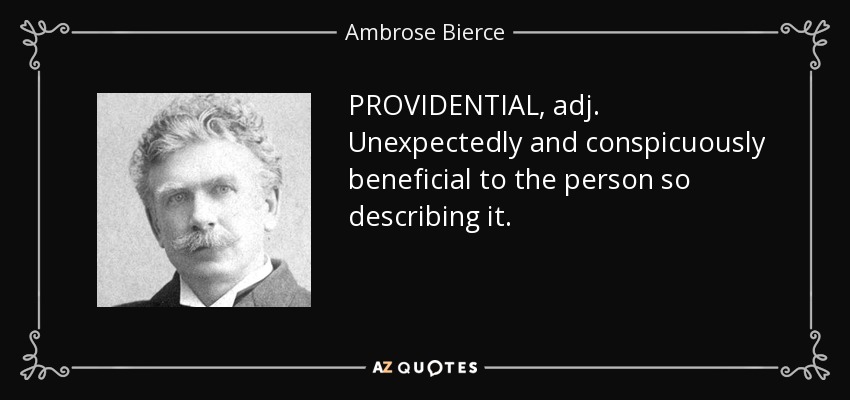 PROVIDENTIAL, adj. Unexpectedly and conspicuously beneficial to the person so describing it. - Ambrose Bierce
