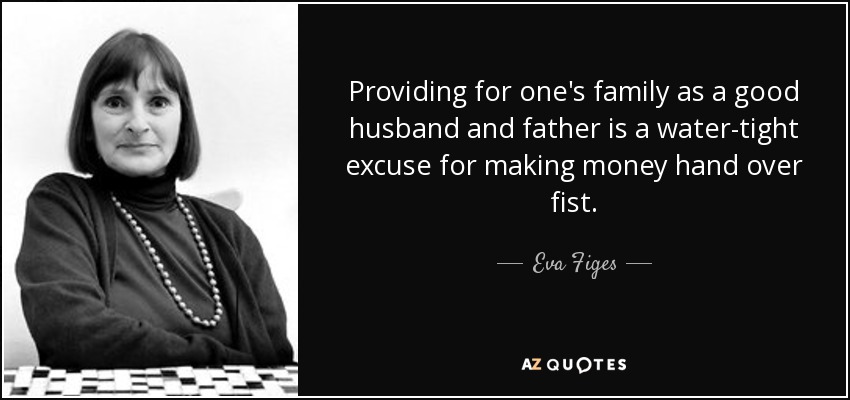 Providing for one's family as a good husband and father is a water-tight excuse for making money hand over fist. - Eva Figes