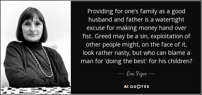 Providing for one's family as a good husband and father is a watertight excuse for making money hand over fist. Greed may be a sin, exploitation of other people might, on the face of it, look rather nasty, but who can blame a man for 'doing the best' for his children? - Eva Figes
