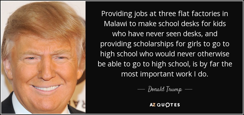 Providing jobs at three flat factories in Malawi to make school desks for kids who have never seen desks, and providing scholarships for girls to go to high school who would never otherwise be able to go to high school, is by far the most important work I do. - Donald Trump