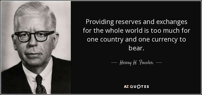 Providing reserves and exchanges for the whole world is too much for one country and one currency to bear. - Henry H. Fowler