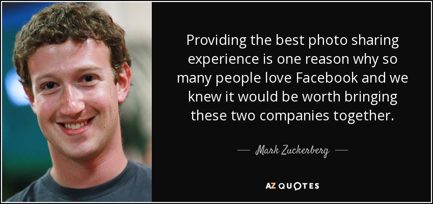 Providing the best photo sharing experience is one reason why so many people love Facebook and we knew it would be worth bringing these two companies together. - Mark Zuckerberg