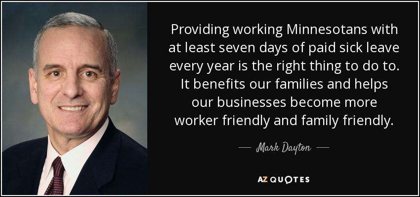 Providing working Minnesotans with at least seven days of paid sick leave every year is the right thing to do to. It benefits our families and helps our businesses become more worker friendly and family friendly. - Mark Dayton