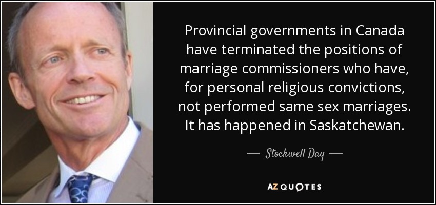 Provincial governments in Canada have terminated the positions of marriage commissioners who have, for personal religious convictions, not performed same sex marriages. It has happened in Saskatchewan. - Stockwell Day
