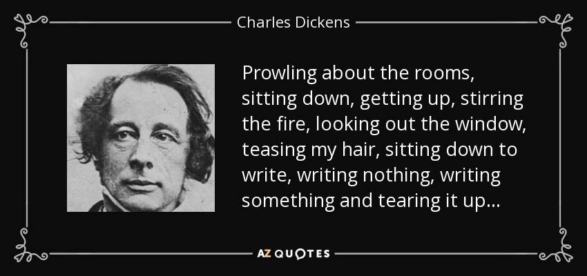 Prowling about the rooms, sitting down, getting up, stirring the fire, looking out the window, teasing my hair, sitting down to write, writing nothing, writing something and tearing it up... - Charles Dickens