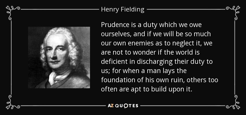 Prudence is a duty which we owe ourselves, and if we will be so much our own enemies as to neglect it, we are not to wonder if the world is deficient in discharging their duty to us; for when a man lays the foundation of his own ruin, others too often are apt to build upon it. - Henry Fielding