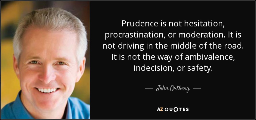 Prudence is not hesitation, procrastination, or moderation. It is not driving in the middle of the road. It is not the way of ambivalence, indecision, or safety. - John Ortberg