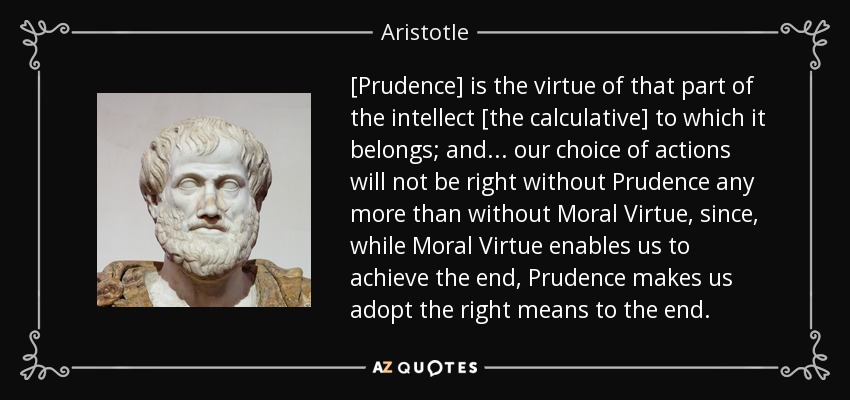 [Prudence] is the virtue of that part of the intellect [the calculative] to which it belongs; and . . . our choice of actions will not be right without Prudence any more than without Moral Virtue, since, while Moral Virtue enables us to achieve the end, Prudence makes us adopt the right means to the end. - Aristotle