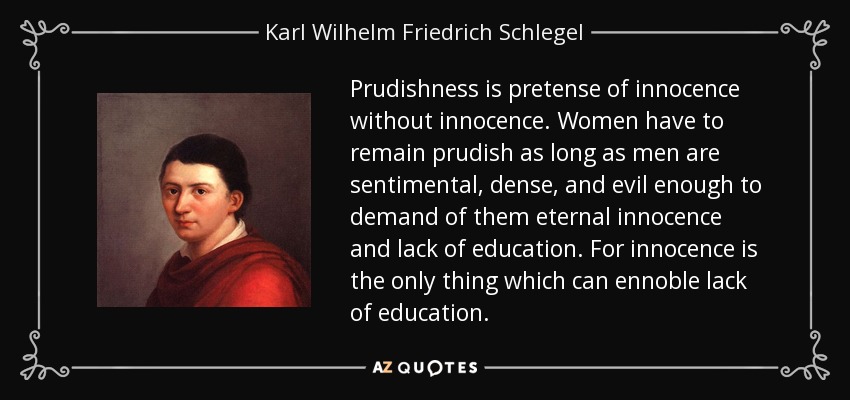 Prudishness is pretense of innocence without innocence. Women have to remain prudish as long as men are sentimental, dense, and evil enough to demand of them eternal innocence and lack of education. For innocence is the only thing which can ennoble lack of education. - Karl Wilhelm Friedrich Schlegel