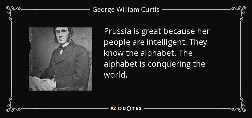 Prussia is great because her people are intelligent. They know the alphabet. The alphabet is conquering the world. - George William Curtis