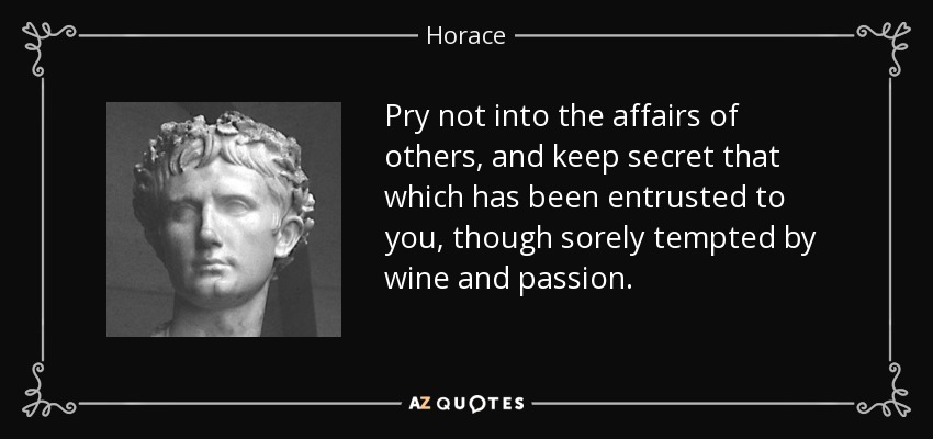 Pry not into the affairs of others, and keep secret that which has been entrusted to you, though sorely tempted by wine and passion. - Horace