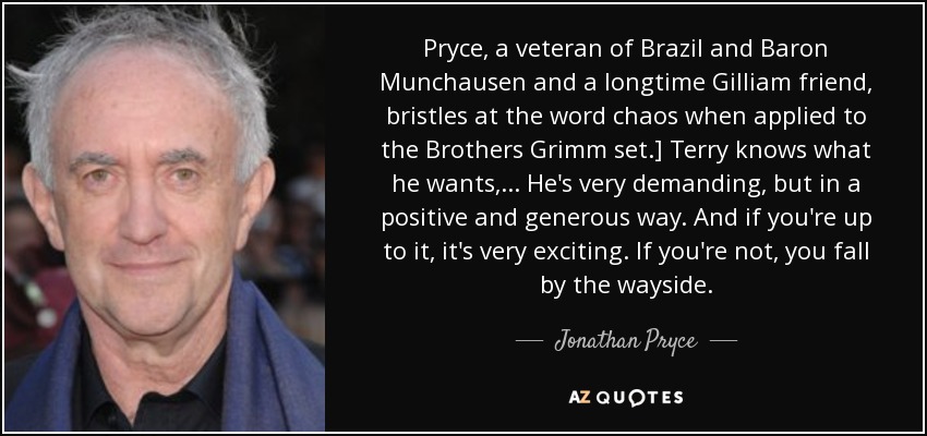 Pryce, a veteran of Brazil and Baron Munchausen and a longtime Gilliam friend, bristles at the word chaos when applied to the Brothers Grimm set.] Terry knows what he wants, ... He's very demanding, but in a positive and generous way. And if you're up to it, it's very exciting. If you're not, you fall by the wayside. - Jonathan Pryce