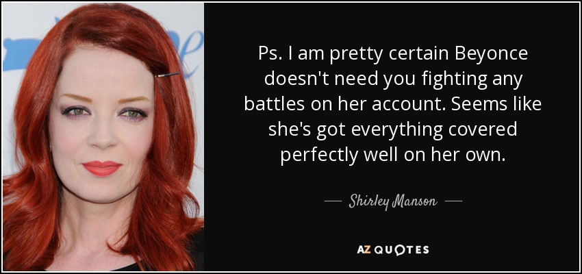 Ps. I am pretty certain Beyonce doesn't need you fighting any battles on her account. Seems like she's got everything covered perfectly well on her own. - Shirley Manson
