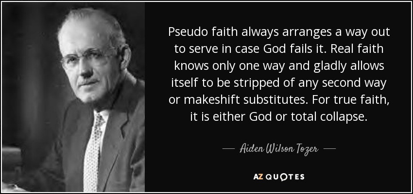 Pseudo faith always arranges a way out to serve in case God fails it. Real faith knows only one way and gladly allows itself to be stripped of any second way or makeshift substitutes. For true faith, it is either God or total collapse. - Aiden Wilson Tozer