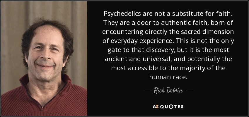 Psychedelics are not a substitute for faith. They are a door to authentic faith, born of encountering directly the sacred dimension of everyday experience. This is not the only gate to that discovery, but it is the most ancient and universal, and potentially the most accessible to the majority of the human race. - Rick Doblin
