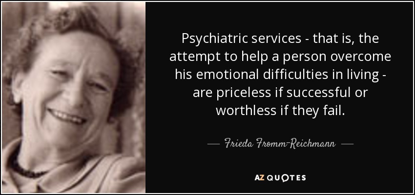 Psychiatric services - that is, the attempt to help a person overcome his emotional difficulties in living - are priceless if successful or worthless if they fail. - Frieda Fromm-Reichmann